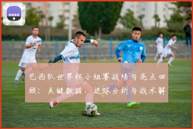巴西队世界杯小组赛战绩与亮点回顾：关键数据、进球分析与战术解读