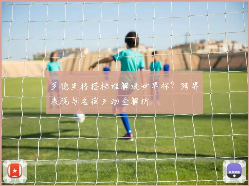 罗德里格搭档谁解说世界杯?跨界表现与名宿互动全解析