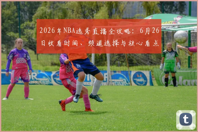 2026年NBA选秀直播全攻略:6月26日收看时间、频道选择与核心看点解析