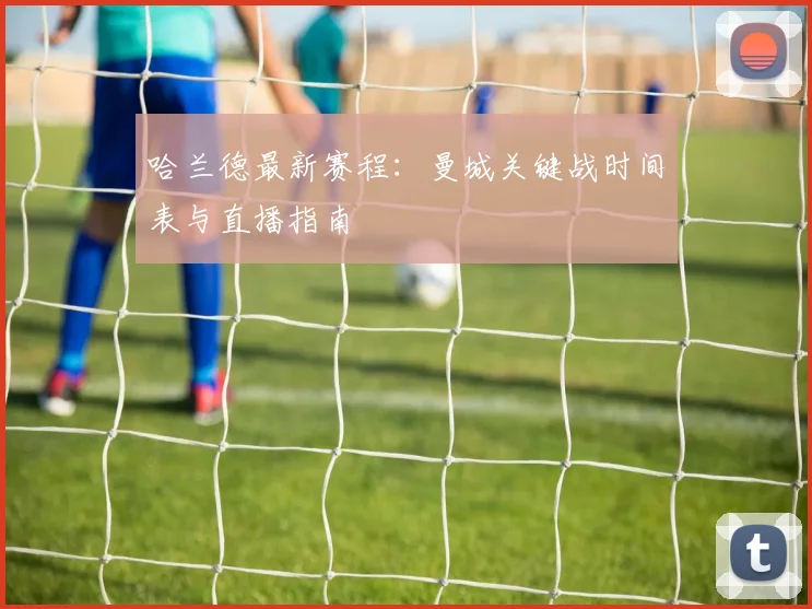 哈兰德最新赛程:曼城关键战时间表与直播指南