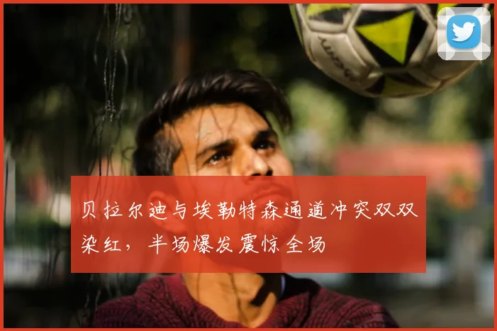 贝拉尔迪与埃勒特森通道冲突双双染红，半场爆发震惊全场
