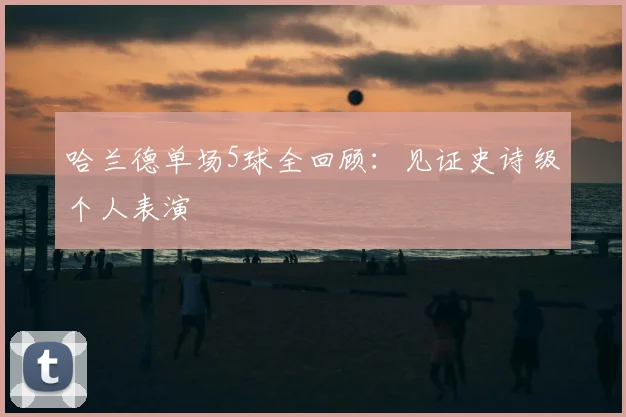 哈兰德单场5球全回顾：见证史诗级个人表演