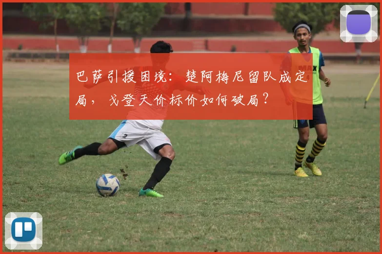 巴萨引援困境：楚阿梅尼留队成定局，戈登天价标价如何破局？